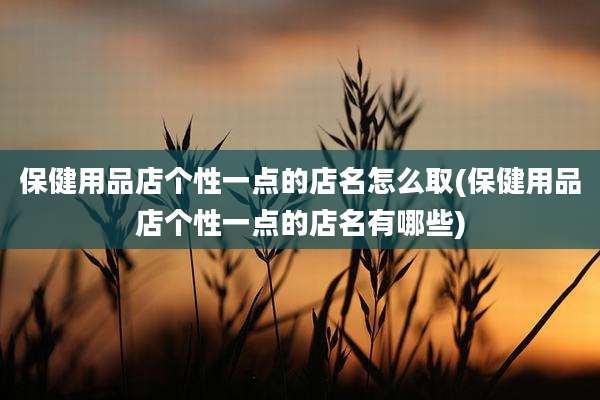 保健用品店个性一点的店名怎么取(保健用品店个性一点的店名有哪些)