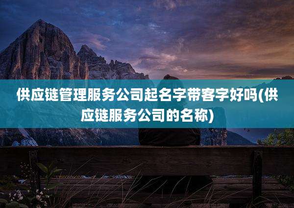 供应链管理服务公司起名字带客字好吗(供应链服务公司的名称)