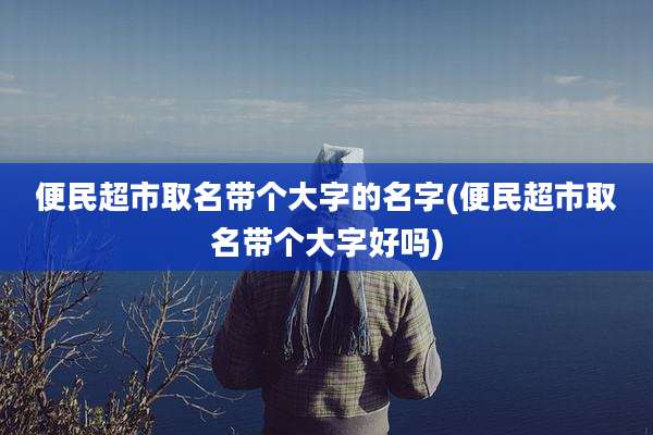便民超市取名带个大字的名字(便民超市取名带个大字好吗)
