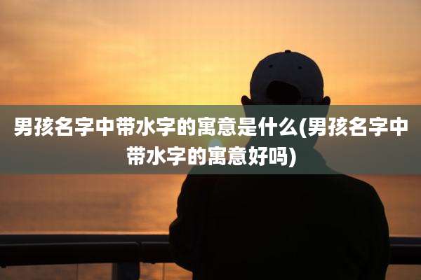 男孩名字中带水字的寓意是什么(男孩名字中带水字的寓意好吗)