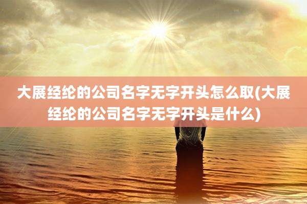 大展经纶的公司名字无字开头怎么取(大展经纶的公司名字无字开头是什么)