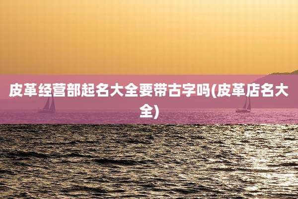 皮革经营部起名大全要带古字吗(皮革店名大全)