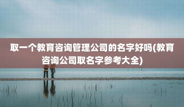 取一个教育咨询管理公司的名字好吗(教育咨询公司取名字参考大全)
