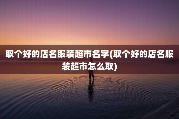 取个好的店名服装超市名字(取个好的店名服装超市怎么取)