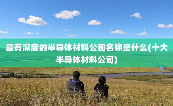 最有深度的半导体材料公司名称是什么(十大半导体材料公司)