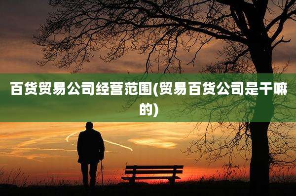 百货贸易公司经营范围(贸易百货公司是干嘛的)