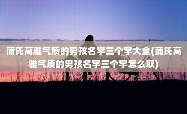 蒲氏高雅气质的男孩名字三个字大全(蒲氏高雅气质的男孩名字三个字怎么取)