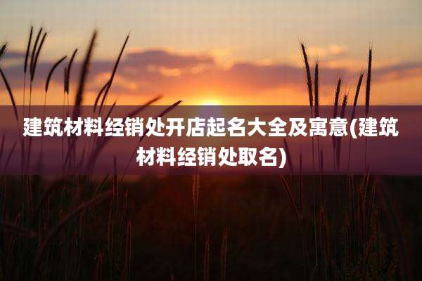 建筑材料经销处开店起名大全及寓意(建筑材料经销处取名)