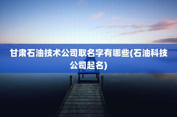甘肃石油技术公司取名字有哪些(石油科技公司起名)