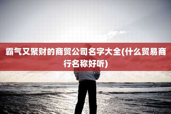 霸气又聚财的商贸公司名字大全(什么贸易商行名称好听)