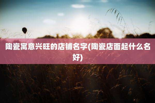 陶瓷寓意兴旺的店铺名字(陶瓷店面起什么名好)