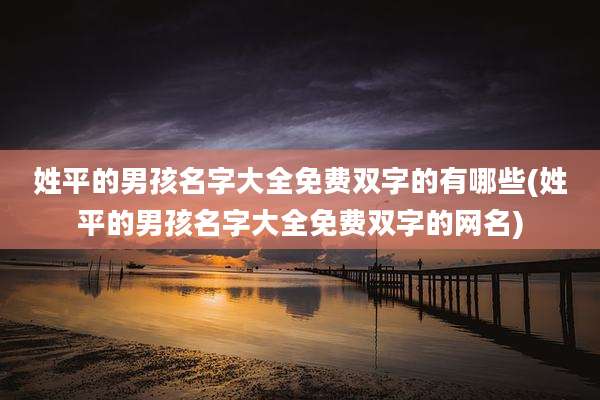 姓平的男孩名字大全免费双字的有哪些(姓平的男孩名字大全免费双字的网名)