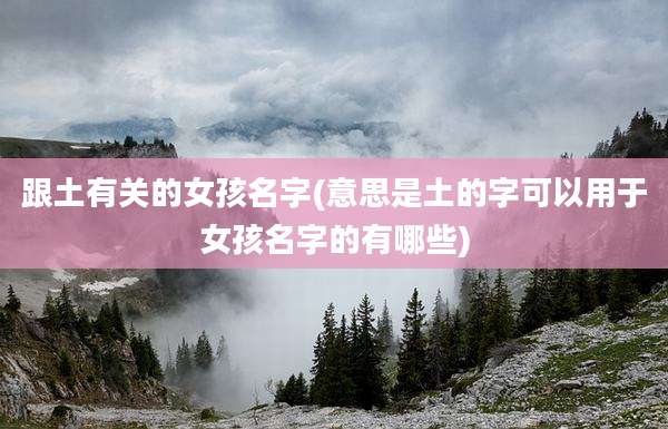 跟土有关的女孩名字(意思是土的字可以用于女孩名字的有哪些)