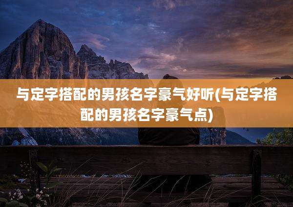 与定字搭配的男孩名字豪气好听(与定字搭配的男孩名字豪气点)
