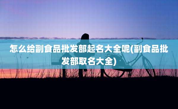 怎么给副食品批发部起名大全呢(副食品批发部取名大全)