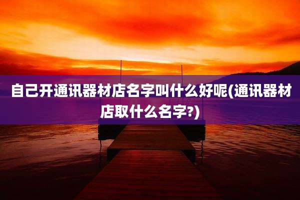 自己开通讯器材店名字叫什么好呢(通讯器材店取什么名字?)
