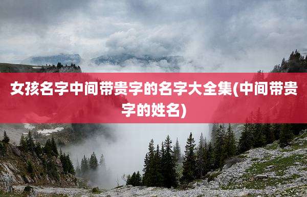 女孩名字中间带贵字的名字大全集(中间带贵字的姓名)