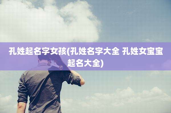 孔姓起名字女孩(孔姓名字大全 孔姓女宝宝起名大全)