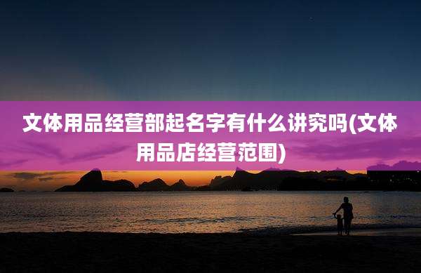 文体用品经营部起名字有什么讲究吗(文体用品店经营范围)