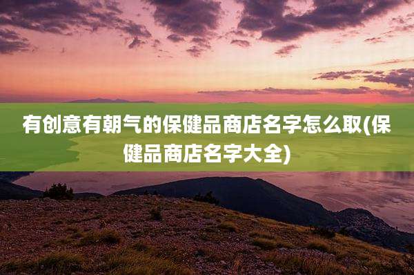有创意有朝气的保健品商店名字怎么取(保健品商店名字大全)