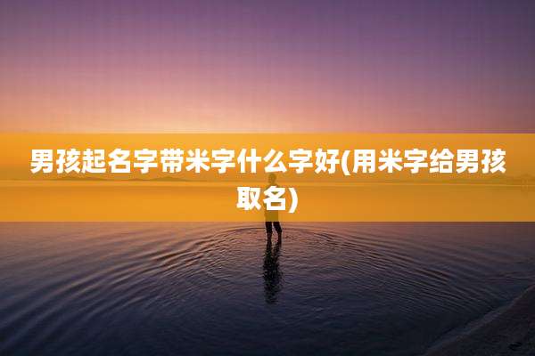 男孩起名字带米字什么字好(用米字给男孩取名)