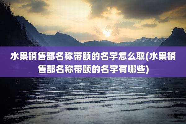 水果销售部名称带颐的名字怎么取(水果销售部名称带颐的名字有哪些)