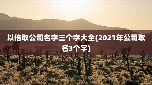 以倍取公司名字三个字大全(2021年公司取名3个字)