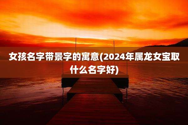 女孩名字带景字的寓意(2024年属龙女宝取什么名字好)