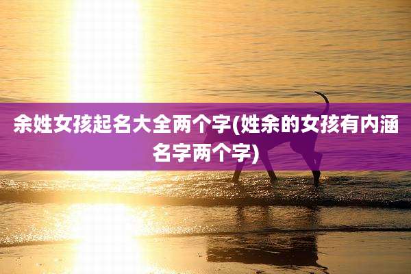 余姓女孩起名大全两个字(姓余的女孩有内涵名字两个字)