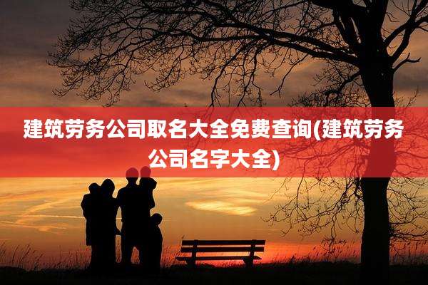 建筑劳务公司取名大全免费查询(建筑劳务公司名字大全)