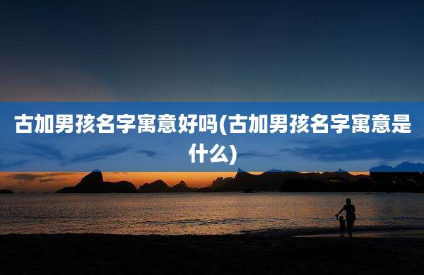 古加男孩名字寓意好吗(古加男孩名字寓意是什么)