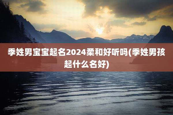 季姓男宝宝起名2024柔和好听吗(季姓男孩起什么名好)