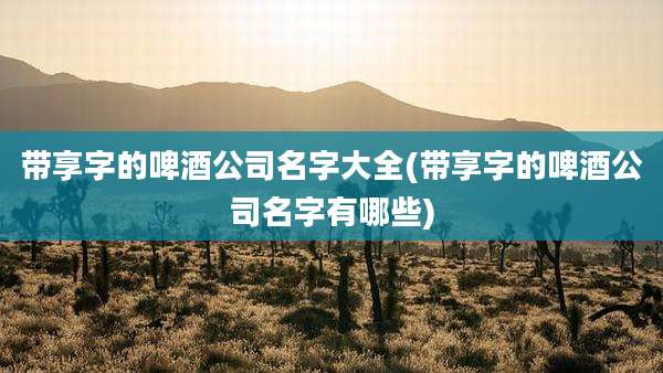 带享字的啤酒公司名字大全(带享字的啤酒公司名字有哪些)