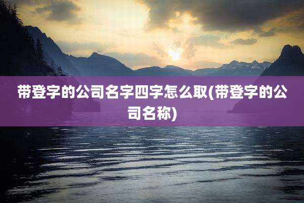 带登字的公司名字四字怎么取(带登字的公司名称)
