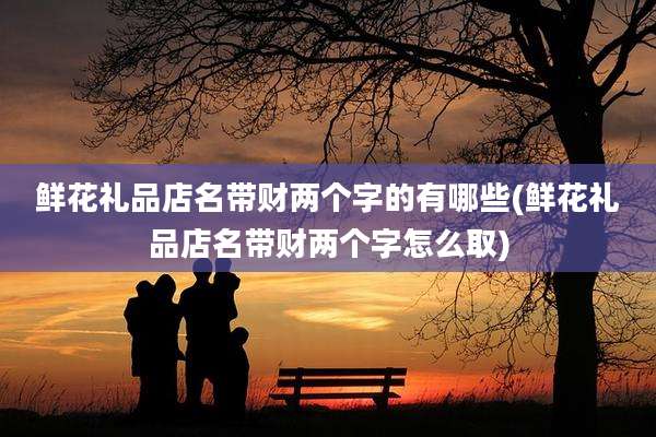 鲜花礼品店名带财两个字的有哪些(鲜花礼品店名带财两个字怎么取)