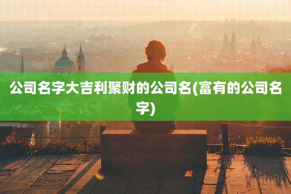 公司名字大吉利聚财的公司名(富有的公司名字)