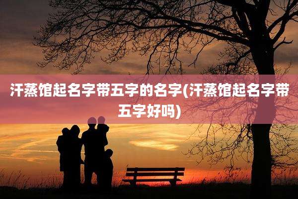 汗蒸馆起名字带五字的名字(汗蒸馆起名字带五字好吗)