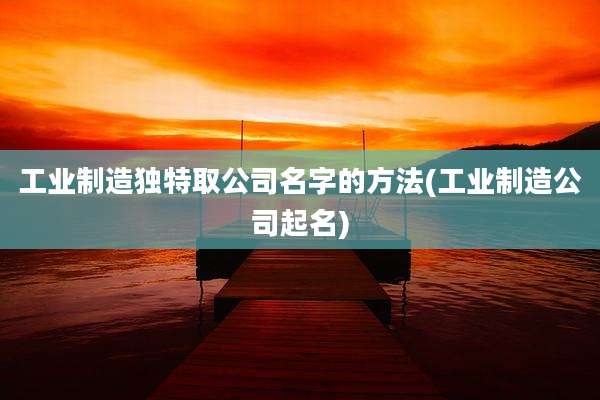 工业制造独特取公司名字的方法(工业制造公司起名)