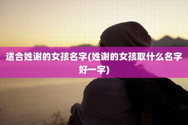 适合姓谢的女孩名字(姓谢的女孩取什么名字好一字)