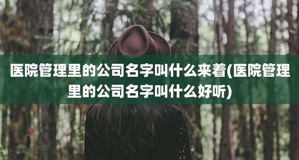 医院管理里的公司名字叫什么来着(医院管理里的公司名字叫什么好听)
