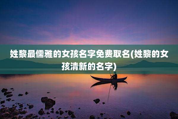 姓黎最儒雅的女孩名字免费取名(姓黎的女孩清新的名字)