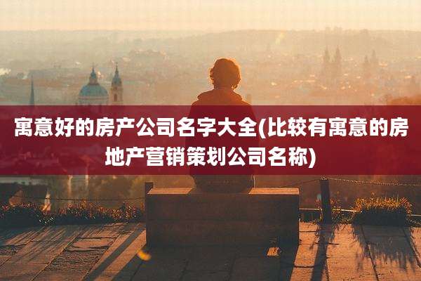 寓意好的房产公司名字大全(比较有寓意的房地产营销策划公司名称)