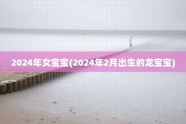 2024年女宝宝(2024年2月出生的龙宝宝)