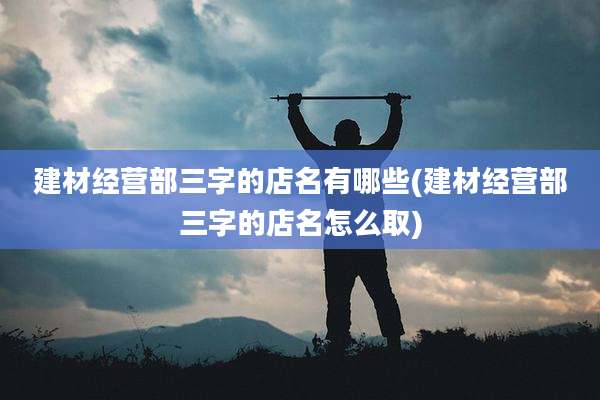 建材经营部三字的店名有哪些(建材经营部三字的店名怎么取)