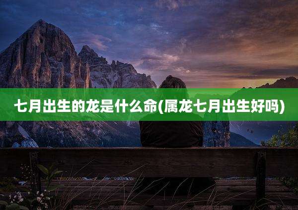 七月出生的龙是什么命(属龙七月出生好吗)