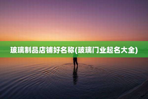 玻璃制品店铺好名称(玻璃门业起名大全)