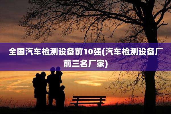 全国汽车检测设备前10强(汽车检测设备厂前三名厂家)