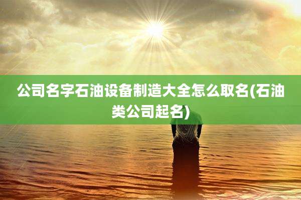 公司名字石油设备制造大全怎么取名(石油类公司起名)