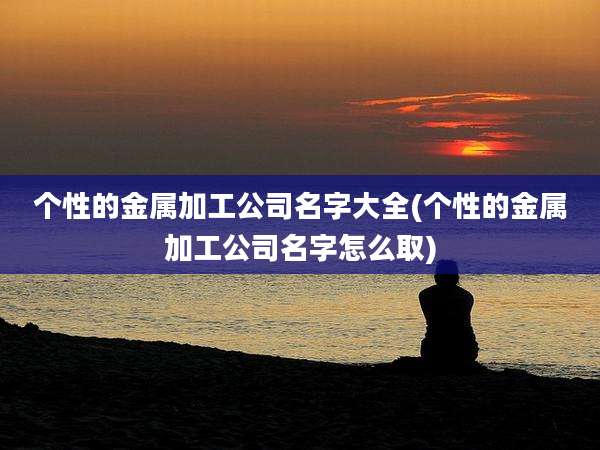个性的金属加工公司名字大全(个性的金属加工公司名字怎么取)