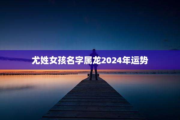 尤姓女孩名字属龙2024年运势
